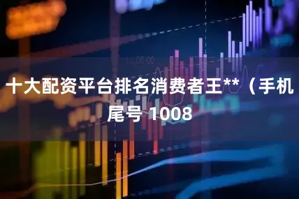 十大配资平台排名消费者王**（手机尾号 1008
