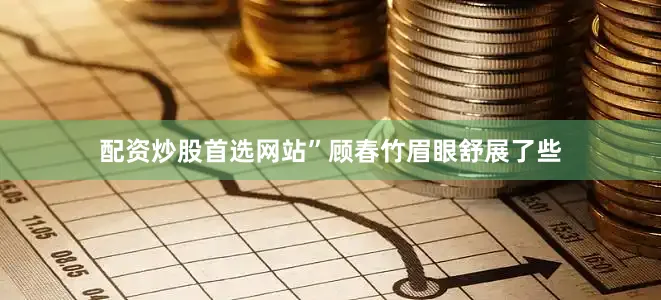 配资炒股首选网站”顾春竹眉眼舒展了些