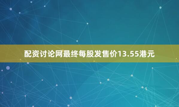 配资讨论网最终每股发售价13.55港元