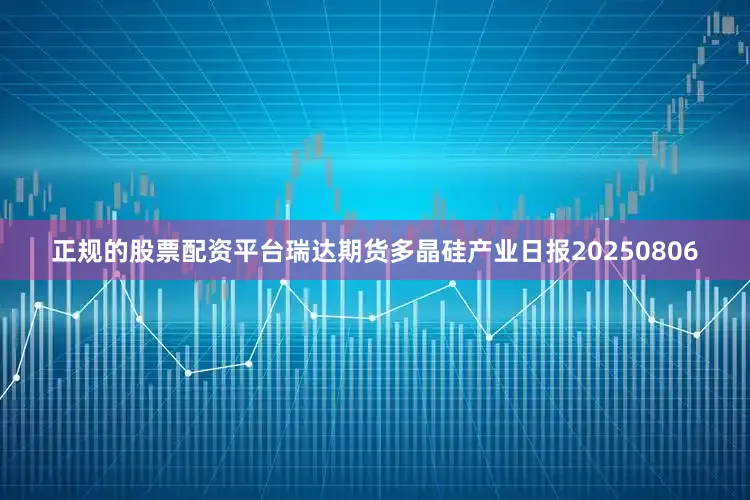 正规的股票配资平台瑞达期货多晶硅产业日报20250806