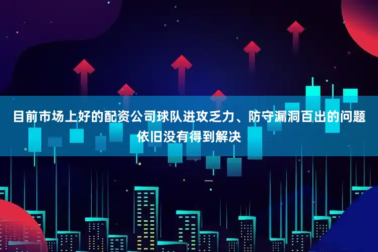 目前市场上好的配资公司球队进攻乏力、防守漏洞百出的问题依旧没有得到解决