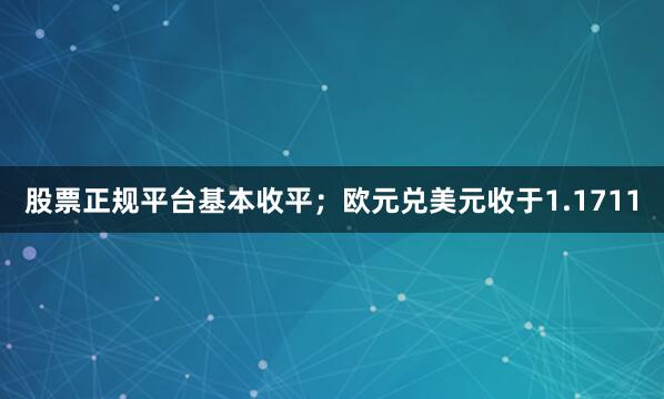 股票正规平台基本收平；欧元兑美元收于1.1711
