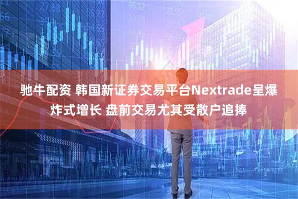 驰牛配资 韩国新证券交易平台Nextrade呈爆炸式增长 盘前交易尤其受散户追捧