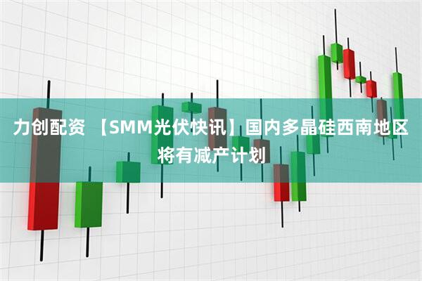 力创配资 【SMM光伏快讯】国内多晶硅西南地区将有减产计划