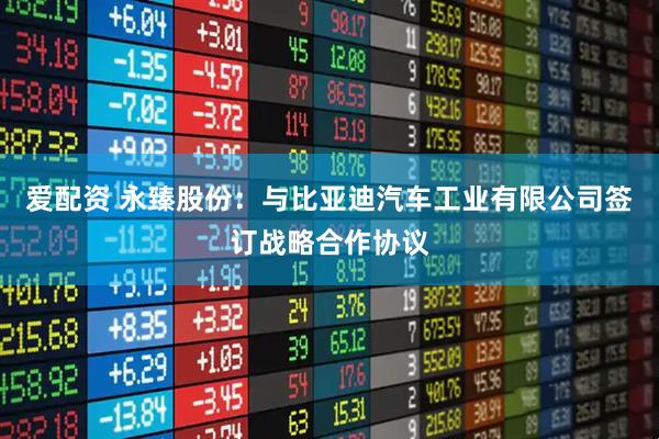 爱配资 永臻股份:与比亚迪汽车工业有限公司签订战略合作协议