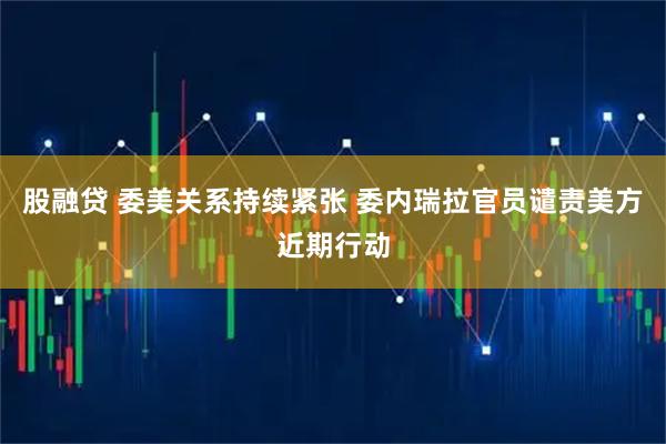 股融贷 委美关系持续紧张 委内瑞拉官员谴责美方近期行动