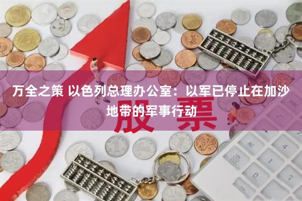 万全之策 以色列总理办公室:以军已停止在加沙地带的军事行动