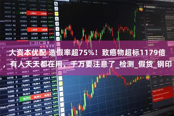 大资本优配 造假率超75%！致癌物超标1179倍，有人天天都在用，千万要注意了_检测_假货_钢印