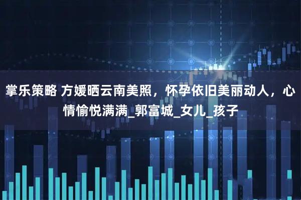 掌乐策略 方媛晒云南美照，怀孕依旧美丽动人，心情愉悦满满_郭富城_女儿_孩子