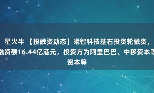 星火牛 【投融资动态】曦智科技基石投资轮融资，融资额16.44亿港元，投资方为阿里巴巴、中移资本等