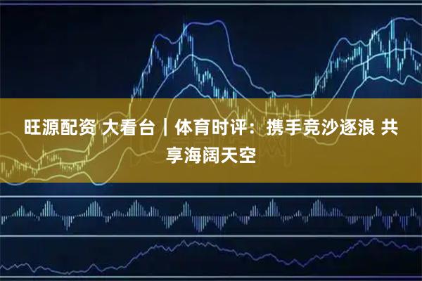 旺源配资 大看台｜体育时评：携手竞沙逐浪 共享海阔天空
