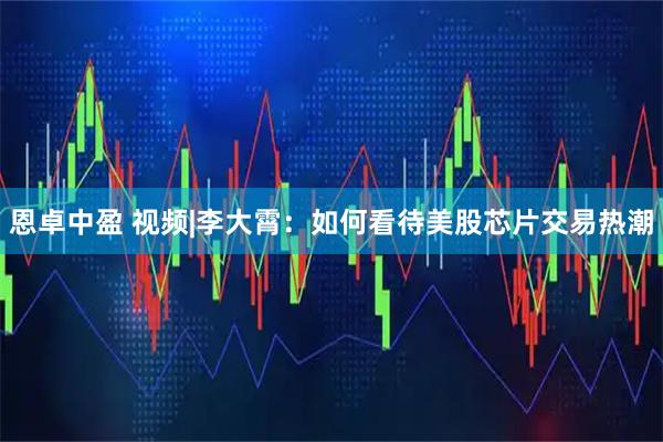 恩卓中盈 视频|李大霄：如何看待美股芯片交易热潮