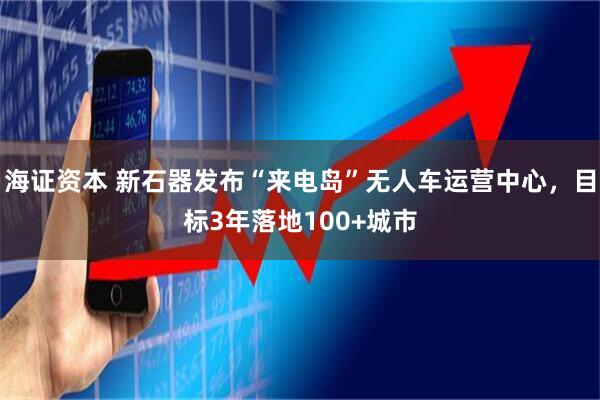 海证资本 新石器发布“来电岛”无人车运营中心，目标3年落地100+城市