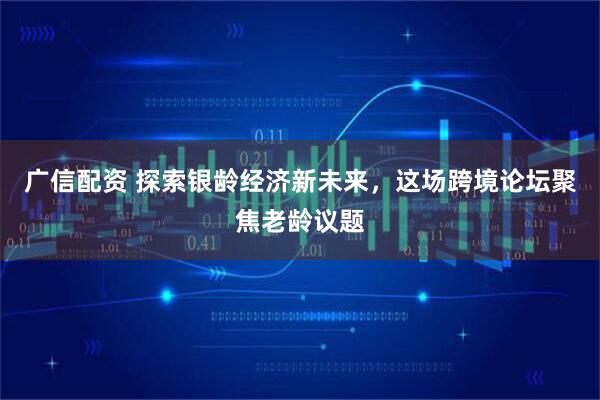 广信配资 探索银龄经济新未来，这场跨境论坛聚焦老龄议题