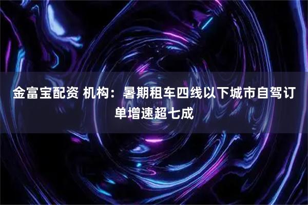 金富宝配资 机构：暑期租车四线以下城市自驾订单增速超七成