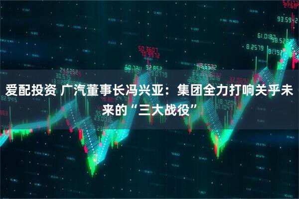 爱配投资 广汽董事长冯兴亚：集团全力打响关乎未来的“三大战役”