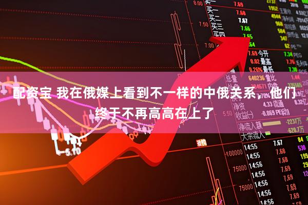 配资宝 我在俄媒上看到不一样的中俄关系，他们终于不再高高在上了