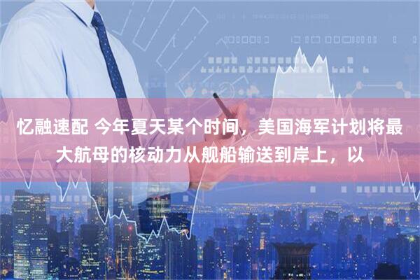 忆融速配 今年夏天某个时间，美国海军计划将最大航母的核动力从舰船输送到岸上，以