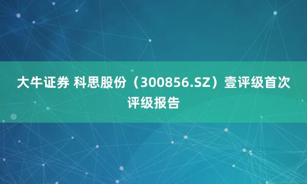 大牛证券 科思股份（300856.SZ）壹评级首次评级报告