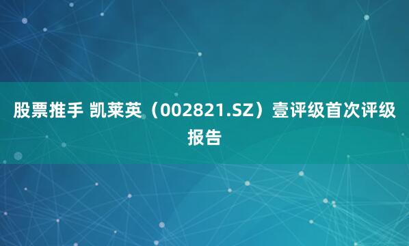 股票推手 凯莱英（002821.SZ）壹评级首次评级报告