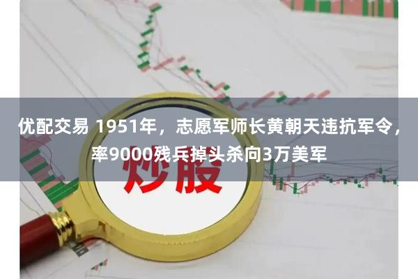 优配交易 1951年，志愿军师长黄朝天违抗军令，率9000残兵掉头杀向3万美军
