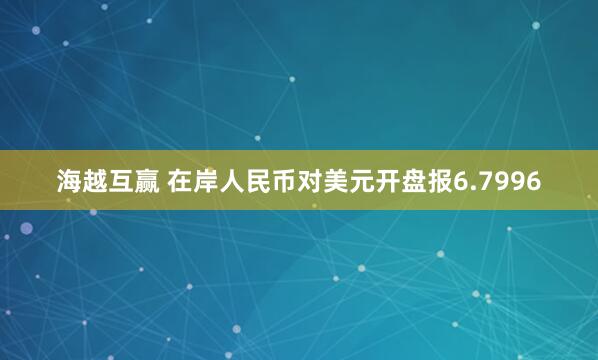 海越互赢 在岸人民币对美元开盘报6.7996