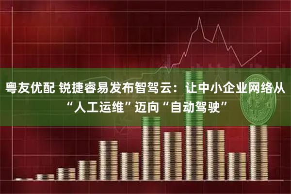粤友优配 锐捷睿易发布智驾云：让中小企业网络从“人工运维”迈向“自动驾驶”