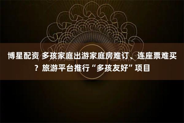 博星配资 多孩家庭出游家庭房难订、连座票难买？旅游平台推行“多孩友好”项目