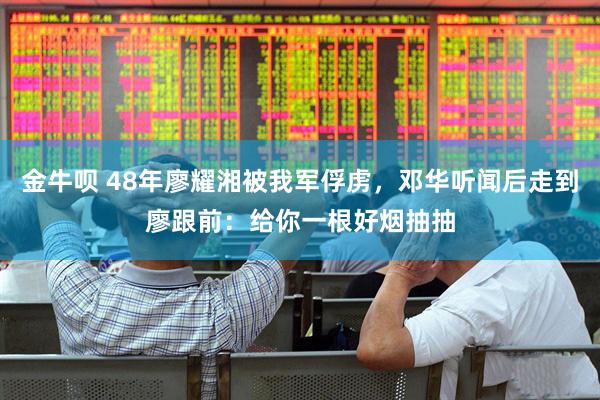 金牛呗 48年廖耀湘被我军俘虏，邓华听闻后走到廖跟前：给你一根好烟抽抽