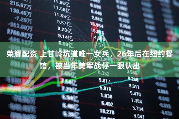 荣耀配资 上甘岭坑道唯一女兵，26年后在纽约餐馆，被当年美军战俘一眼认出