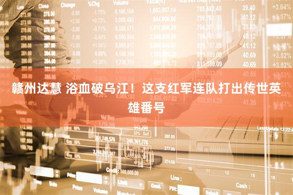 赣州达慧 浴血破乌江！这支红军连队打出传世英雄番号